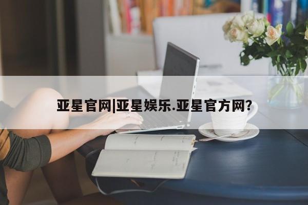 亚星官网娱乐平台 亚星_官网亚星官网|亚星娱乐.亚星官方网？