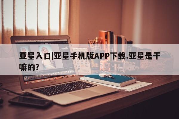 亚星官网娱乐平台 亚星_官网亚星入口|亚星手机版APP下载.亚星是干嘛的？