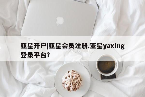 亚星官网娱乐平台 亚星_官网亚星开户|亚星会员注册.亚星yaxing登录平台？