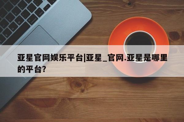 亚星官网娱乐平台 亚星_官网亚星官网娱乐平台|亚星_官网.亚星是哪里的平台？
