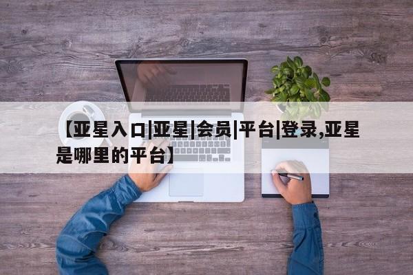 亚星官网娱乐平台 亚星_官网【亚星入口|亚星|会员|平台|登录,亚星是哪里的平台】