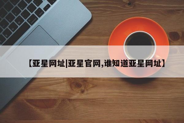 亚星官网娱乐平台 亚星_官网【亚星网址|亚星官网,谁知道亚星网址】
