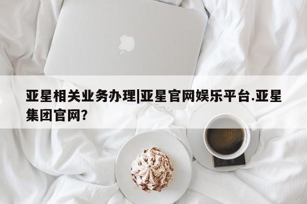 亚星官网娱乐平台 亚星_官网亚星相关业务办理|亚星官网娱乐平台.亚星集团官网？