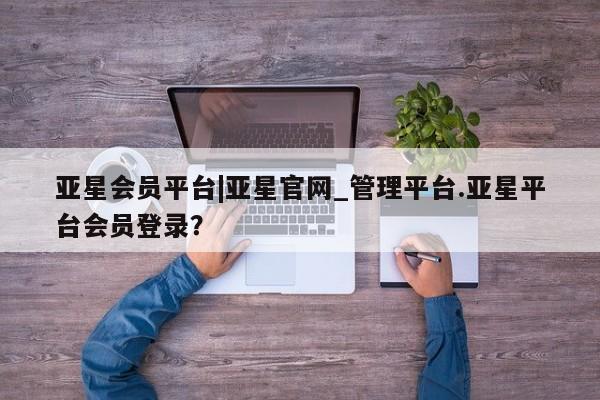 亚星官网娱乐平台 亚星_官网亚星会员平台|亚星官网_管理平台.亚星平台会员登录？