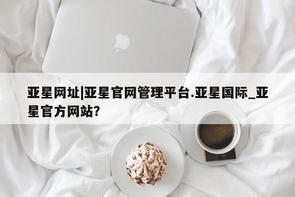 亚星官网娱乐平台 亚星_官网亚星网址|亚星官网管理平台.亚星国际_亚星官方网站？