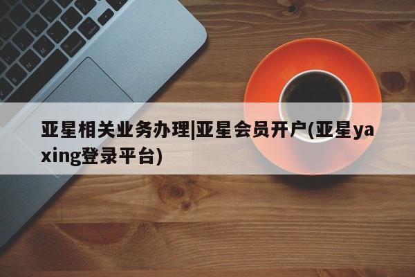 亚星官网娱乐平台 亚星_官网亚星相关业务办理|亚星会员开户(亚星yaxing登录平台)