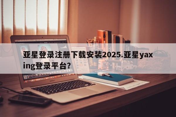 亚星官网娱乐平台 亚星_官网亚星登录注册下载安装2025.亚星yaxing登录平台？