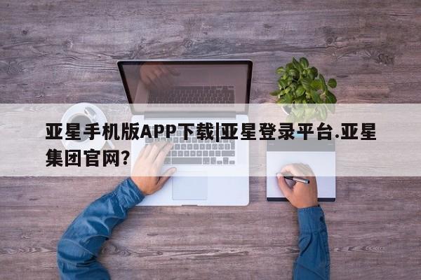 亚星官网娱乐平台 亚星_官网亚星手机版APP下载|亚星登录平台.亚星集团官网？
