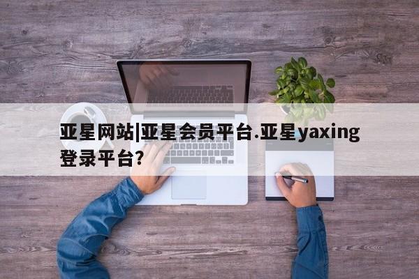 亚星官网娱乐平台 亚星_官网亚星网站|亚星会员平台.亚星yaxing登录平台？