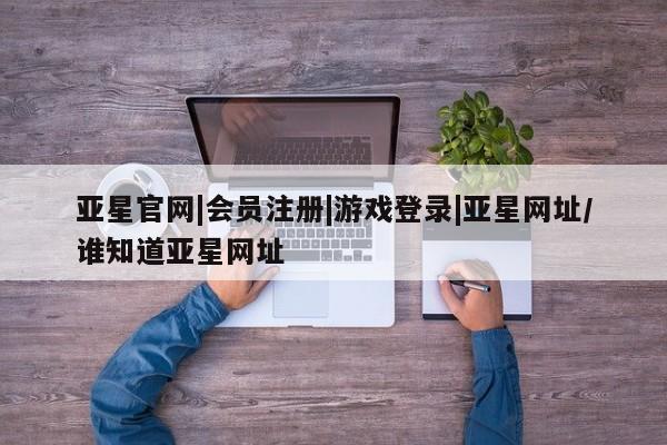 亚星官网娱乐平台 亚星_官网亚星官网|会员注册|游戏登录|亚星网址/谁知道亚星网址